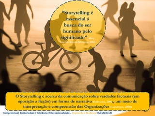 Compromisso| Solidariedade| Tolerância| Internacionalidade… Inspirando a Mudança! Rui Martins©
22
“Storytelling é
essencial á
busca do ser
humano pelo
significado” Mary
Caterine Batson (Denning, 2004)
O Storytelling é acerca da comunicação sobre verdades factuais (em
oposição a ficção) em forma de narrativa (Salmons, 2006), um meio de
interpretação e compreensão das Organizações (Landrum, 2008)
 