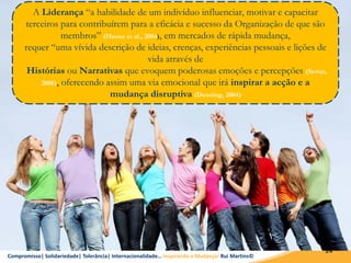 Compromisso| Solidariedade| Tolerância| Internacionalidade… Inspirando a Mudança! Rui Martins©
24
A Liderança “a habilidade de um indivíduo influenciar, motivar e capacitar
terceiros para contribuírem para a eficácia e sucesso da Organização de que são
membros” (House et al., 2004), em mercados de rápida mudança,
requer “uma vívida descrição de ideias, crenças, experiências pessoais e lições de
vida através de
Histórias ou Narrativas que evoquem poderosas emoções e percepções (Serrat,
2008), oferecendo assim uma via emocional que irá inspirar a acção e a
mudança disruptiva (Denning, 2004)
 