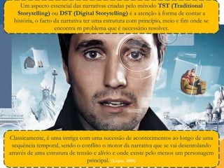 Compromisso| Solidariedade| Tolerância| Internacionalidade… Inspirando a Mudança! Rui Martins©
27
Um aspecto essencial das narrativas criadas pelo método TST (Traditional
Storytelling) ou DST (Digital Storytelling) é a atenção à forma de contar a
história, o facto da narrativa ter uma estrutura com princípio, meio e fim onde se
encontra m problema que é necessário resolver.
Classicamente, é uma intriga com uma sucessão de acontecimentos ao longo de uma
sequência temporal, sendo o conflito o motor da narrativa que se vai desenrolando
através de uma estrutura de tensão e alívio e onde existe pelo menos um personagem
principal. (Lopes, 2009)
 