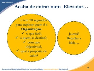 Compromisso| Solidariedade| Tolerância| Internacionalidade… Inspirando a Mudança! Rui Martins©
29
Acaba de entrar num Elevador…
… e tem 20 segundos
para explicar quem é a
Organização:
 o que faz?,
 a quem se destina?,
 com que
objectivos?,
 qual a proposta de
valor?
Já está?
Retenha a
ideia…
 