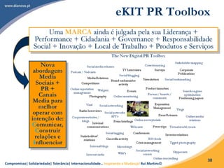 Compromisso| Solidariedade| Tolerância| Internacionalidade… Inspirando a Mudança! Rui Martins©
38
eKIT PR Toolbox
Uma MARCA ainda é julgada pela sua Liderança +
Performance + Cidadania + Governance + Responsabilidade
Social + Inovação + Local de Trabalho + Produtos e Serviços
Nova
abordagem
Media
Sociais +
PR +
Canais
Media para
melhor
operar com
intenção de:
Comunicar,
Construir
relações e
Influenciar
 