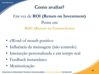 Compromisso| Solidariedade| Tolerância| Internacionalidade… Inspirando a Mudança! Rui Martins©
39
Como avaliar?
Em vez de ROI (Return on Investment)
Pense em
ROC (Return on Connections)
• eWord of mouth positivo
• Influência da mensagem (não controlo)
• Interacção personalizada e em tempo real
• Feedback instantâneo
• Monitorização
 