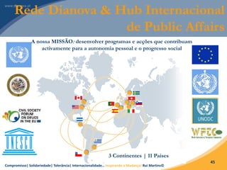 Compromisso| Solidariedade| Tolerância| Internacionalidade… Inspirando a Mudança! Rui Martins©
45
A nossa MISSÃO: desenvolver programas e acções que contribuam
activamente para a autonomia pessoal e o progresso social
Rede Dianova & Hub Internacional
de Public Affairs
3 Continentes | 11 Países
 