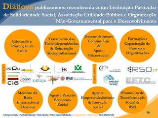 Compromisso| Solidariedade| Tolerância| Internacionalidade… Inspirando a Mudança! Rui Martins©
46
Dianova publicamente reconhecida como Instituição Particular
de Solidariedade Social, Associação Utilidade Pública e Organização
Não-Governamental para o Desenvolvimento
Membro da
Rede
Internacional
Dianova
Agente Parceiro
Economia
Social
Agente
Empreendedorismo
& Inovação
Social
Promotora de
Transformação
Social &
RSO
PROTOCOLOS
AFILIAÇÕES
Formação e
Capacitação de
Pessoas e
Organizações
Tratamento das
Toxicodependências
& Reinserção
Socioprofissional
Educação e
Promoção da
Saúde
Desenvolvimento
Comunitário
&
Apoio
Psicossocial
 