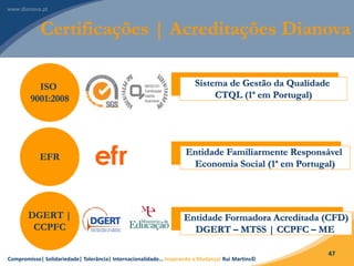 Compromisso| Solidariedade| Tolerância| Internacionalidade… Inspirando a Mudança! Rui Martins©
47
Certificações | Acreditações Dianova
ISO
9001:2008
EFR
DGERT |
CCPFC
Sistema de Gestão da Qualidade
CTQL (1ª em Portugal)
Entidade Familiarmente Responsável
Economia Social (1ª em Portugal)
Entidade Formadora Acreditada (CFD)
DGERT – MTSS | CCPFC – ME
 