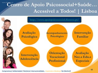 Compromisso| Solidariedade| Tolerância| Internacionalidade… Inspirando a Mudança! Rui Martins©
62
Centro de Apoio Psicossocial+Saúde…
Acessível a Todos! | Lisboa
Avaliação
Psicológica
Acompanhamento
Psicológico
Intervenção
Familiar
Intervenção
Adolescência
Orientação
Vocacional
Profissional
Avaliação
Nec.s Edu.s
Especiais
http://www.apoiopsicossocial.dianova.pt/
 