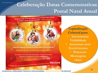 Compromisso| Solidariedade| Tolerância| Internacionalidade… Inspirando a Mudança! Rui Martins©
71
Celeberação Datas Comemorativas
Postal Natal Anual
Capitalização
Colateral para:
• Incrementar
Visibilidade
• Aumentar nível
Envolvimento
• Potenciar
Mensagens
chave
 