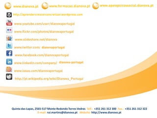 Quinta das Lapas, 2565-517 Monte Redondo Torres Vedras Telf.: +351 261 312 300 Fax.: +351 261 312 322
E-mail: rui.martins@dianova.pt| Website: http://www.dianova.pt
www.dianova.pt www.formacao.dianova.pt
http://aprendercrescerconcretizar.wordpress.com
dianovaportugal
dianova-portugal
www.apoiopsicossocial.dianova.pt
 