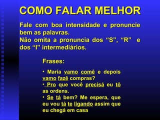 COMO FALAR MELHORCOMO FALAR MELHOR
Fale com boa intensidade e pronuncieFale com boa intensidade e pronuncie
bem as palavras.bem as palavras.
Não omita a pronuncia dos “S”, “R” eNão omita a pronuncia dos “S”, “R” e
dos “I” intermediários.dos “I” intermediários.
Frases:Frases:
• MariaMaria vamovamo comêcomê e depoise depois
vamovamo fazêfazê compras?compras?
• ProPro que vocêque você precisáprecisá eueu tôtô
as ordens.as ordens.
• Se tá bem? Me espera, que
eu vou tá te ligando assim que
eu chegá em casa
 