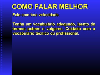 COMO FALAR MELHORCOMO FALAR MELHOR
Fale com boa velocidade.Fale com boa velocidade.
Tenha um vocabulário adequado, isento deTenha um vocabulário adequado, isento de
termos pobres e vulgares. Cuidado com otermos pobres e vulgares. Cuidado com o
vocabulário técnico ou profissional.vocabulário técnico ou profissional.
 