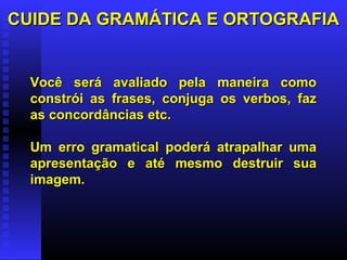 CUIDE DA GRAMÁTICA E ORTOGRAFIACUIDE DA GRAMÁTICA E ORTOGRAFIA
Você será avaliado pela maneira comoVocê será avaliado pela maneira como
constrói as frases, conjuga os verbos, fazconstrói as frases, conjuga os verbos, faz
as concordâncias etc.as concordâncias etc.
Um erro gramatical poderá atrapalhar umaUm erro gramatical poderá atrapalhar uma
apresentação e até mesmo destruir suaapresentação e até mesmo destruir sua
imagem.imagem.
 