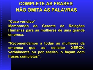 COMPLETE AS FRASESCOMPLETE AS FRASES
NÃO OMITA AS PALAVRASNÃO OMITA AS PALAVRAS
““Caso verídico”Caso verídico”
Memorando do Gerente de RelaçõesMemorando do Gerente de Relações
Humanas para as mulheres de uma grandeHumanas para as mulheres de uma grande
empresa.empresa.
““Recomendamos a todas as mulheres daRecomendamos a todas as mulheres da
empresa que ao solicitar XEROX,empresa que ao solicitar XEROX,
verbalmente ou por escrito, o façam comverbalmente ou por escrito, o façam com
frases completas”.frases completas”.
 