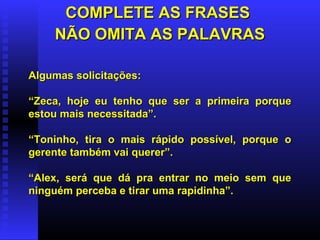 COMPLETE AS FRASESCOMPLETE AS FRASES
NÃO OMITA AS PALAVRASNÃO OMITA AS PALAVRAS
Algumas solicitações:Algumas solicitações:
““Zeca, hoje eu tenho que ser a primeira porqueZeca, hoje eu tenho que ser a primeira porque
estou mais necessitada”.estou mais necessitada”.
““Toninho, tira o mais rápido possível, porque oToninho, tira o mais rápido possível, porque o
gerente também vai querer”.gerente também vai querer”.
““Alex, será que dá pra entrar no meio sem queAlex, será que dá pra entrar no meio sem que
ninguém perceba e tirar uma rapidinha”.ninguém perceba e tirar uma rapidinha”.
 