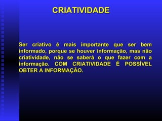 CRIATIVIDADECRIATIVIDADE
Ser criativo é mais importante que ser bemSer criativo é mais importante que ser bem
informado, porque se houver informação, mas nãoinformado, porque se houver informação, mas não
criatividade, não se saberá o que fazer com acriatividade, não se saberá o que fazer com a
informação. COM CRIATIVIDADE É POSSÍVELinformação. COM CRIATIVIDADE É POSSÍVEL
OBTER A INFORMAÇÃO.OBTER A INFORMAÇÃO.
 
