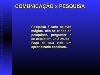 COMUNICAÇÃO x PESQUISACOMUNICAÇÃO x PESQUISA
Pesquisa é uma palavraPesquisa é uma palavra
mágica, não se canse demágica, não se canse de
pesquisar, perguntar epesquisar, perguntar e
se capacitar. Leia muito.se capacitar. Leia muito.
Faça da sua vida umFaça da sua vida um
aprendizado contínuo.aprendizado contínuo.
 