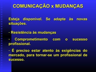 COMUNICAÇÃO x MUDANÇASCOMUNICAÇÃO x MUDANÇAS
Esteja disponível. Se adapte às novasEsteja disponível. Se adapte às novas
situações.situações.
- Resistência às mudançasResistência às mudanças
- Comprometimento com o sucessoComprometimento com o sucesso
profissional.profissional.
- É preciso estar atento às exigências doÉ preciso estar atento às exigências do
mercado, para tornar-se um profissional demercado, para tornar-se um profissional de
sucesso.sucesso.
 