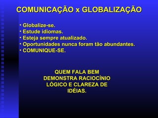 COMUNICAÇÃO x GLOBALIZAÇÃOCOMUNICAÇÃO x GLOBALIZAÇÃO
• Globalize-se.Globalize-se.
• Estude idiomas.Estude idiomas.
• Esteja sempre atualizado.Esteja sempre atualizado.
• Oportunidades nunca foram tão abundantes.Oportunidades nunca foram tão abundantes.
• COMUNIQUE-SE.COMUNIQUE-SE.
QUEM FALA BEMQUEM FALA BEM
DEMONSTRA RACIOCÍNIODEMONSTRA RACIOCÍNIO
LÓGICO E CLAREZA DELÓGICO E CLAREZA DE
IDÉIAS.IDÉIAS.
 
