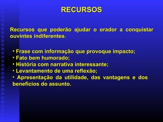 RECURSOSRECURSOS
• Frase com informação que provoque impacto;Frase com informação que provoque impacto;
• Fato bem humorado;Fato bem humorado;
• História com narrativa interessante;História com narrativa interessante;
• Levantamento de uma reflexão;Levantamento de uma reflexão;
• Apresentação da utilidade, das vantagens e dosApresentação da utilidade, das vantagens e dos
benefícios do assunto.benefícios do assunto.
Recursos que poderão ajudar o orador a conquistarRecursos que poderão ajudar o orador a conquistar
ouvintes indiferentesouvintes indiferentes:
 