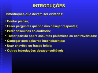 INTRODUÇÕESINTRODUÇÕES
• Contar piadas;Contar piadas;
• Fazer perguntas quando não desejar respostas;Fazer perguntas quando não desejar respostas;
• Pedir desculpas ao auditório;Pedir desculpas ao auditório;
• Tomar partido sobre assuntos polêmicos ou controvertidos;Tomar partido sobre assuntos polêmicos ou controvertidos;
• Começar com palavras inconsistentes;Começar com palavras inconsistentes;
• Usar chavões ou frases feitas;Usar chavões ou frases feitas;
• Outras introduções desaconselháveis.Outras introduções desaconselháveis.
Introduções que devem ser evitadas:Introduções que devem ser evitadas:
 