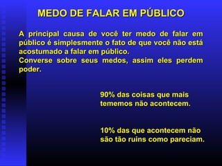 MEDO DE FALAR EM PÚBLICOMEDO DE FALAR EM PÚBLICO
90% das coisas que mais90% das coisas que mais
tememos não acontecem.tememos não acontecem.
10% das que acontecem não10% das que acontecem não
são tão ruins como pareciam.são tão ruins como pareciam.
A principal causa de você ter medo de falar emA principal causa de você ter medo de falar em
público é simplesmente o fato de que você não estápúblico é simplesmente o fato de que você não está
acostumado a falar em público.acostumado a falar em público.
Converse sobre seus medos, assim eles perdemConverse sobre seus medos, assim eles perdem
poder.poder.
 