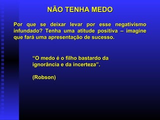NÃO TENHA MEDONÃO TENHA MEDO
Por que se deixar levar por esse negativismoPor que se deixar levar por esse negativismo
infundado? Tenha uma atitude positiva – imagineinfundado? Tenha uma atitude positiva – imagine
que fará uma apresentação de sucesso.que fará uma apresentação de sucesso.
““O medo é o filho bastardo daO medo é o filho bastardo da
ignorância e da incerteza”.ignorância e da incerteza”.
(Robson)(Robson)
 