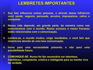LEMBRETES IMPORTANTESLEMBRETES IMPORTANTES
1. Sua fala influencia outras pessoas, e através dessa influência
você vende, negocia, persuade, envolve, impressiona, cativa e
conquista.
2. Nossa vida depende, em grande parte, da maneira como nos
comunicamos com o mundo. Nosso sucesso e nosso fracasso
estão relacionados com a comunicação.
3. Lembre-se, o mundo mudou, exige resultados, e você tem que
mostrá-los através de uma boa comunicação.
4. Inove para uma necessidade presente, e não para uma
possibilidade futura.
5. COMUNIQUE-SE. Nunca foi tão necessário ser talentoso,
habilidoso, competente, criativo e inteligente para se manter vivo
de verdade.
 