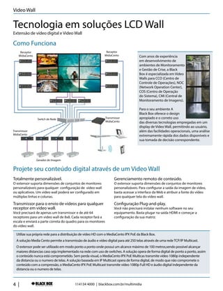 4 |
Com anos de experiência
em desenvolvimento de
ambientes de Monitoramento
e Gestão de Crise, a Black
Box é especializada em Video
Walls para CCO (Centro de
Controle de Operações), NOC
(Network Operation Center),
COS (Centro de Operação
do Sistema), CMI (Central de
Monitoramento de Imagens).
Para o seu ambiente A
Black Box oferece o design
apropiado e o correto uso
das diversas tecnologias empregadas em um
display de Video Wall, permitindo ao usuário,
além das facilidades operacionais, uma análise
extremamente rápida dos dados disponíveis e
sua tomada de decisão correspondente.
Como Funciona
Projete seu conteúdo digital através de um Video Wall
Extensão de vídeo digital e Video Wall
Tecnologia em soluções LCD Wall
Gerador de Imagem
Transmissor
MidiaCento
Transmissor
MidiaCento
Receptor
MidiaCento
Receptor
MidiaCento
Switch de Rede
Totalmente personalizável.
O extensor suporta dimensões de conjuntos de monitores
personalizáveis para qualquer configuração de video wall
ou aplicativos. Um video wall poderá ser configurado em
múltiplas linhas e colunas.
Transmissor para o envio de vídeos para qualquer
receptor em video wall.
Você precisará de apenas um transmissor e de até 64
receptores para um video wall de 8x8. Cada receptor fará a
escala e enviará a parte correta do quadro para os monitores
do video wall.
Gerenciamento remoto de conteúdo.
O extensor suporta dimensões de conjuntos de monitores
personalizáveis. Para configurar a saída da imagem de vídeo,
basta acessar a interface da Web e atribuir a fonte do vídeo
para qualquer tela do video wall.
Configuração Plug-and-play.
Você não precisará instalar nenhum software no seu
equipamento. Basta plugar na saída HDMI e começar a
configuração da sua matriz.
114134 4000 | blackbox.com.br/multimidia
Video Wall
Utilize sua própria rede para a distribuição de vídeo HD com o MediaCento IPX PoE da Black Box.
A solução Media Cento permite a transmissão de áudio e vídeo digital para até 250 telas através de uma redeTCP/IP Multicast.
O extensor pode ser utilizado em modo ponto a ponto onde possui um alcance máximo de 100 metros,sendo possível alcançar
maiores distancias caso seja implementado na rede com uso de switches. A solução opera de forma digital de ponto a ponto, assim
o conteúdo nunca está comprometido. Sem perda visual, o MediaCento IPX PoE Multicas transmite vídeo 1080p independente
da distancia ou o numero de telas. A solução baseada em IP Multicast opera de forma digital, de modo que não compromete o
conteúdo com a compressão, o MediaCento IPX PoE Multicast transmite vídeo 1080p Full HD e áudio digital independente da
distancia ou o numero de telas.
 