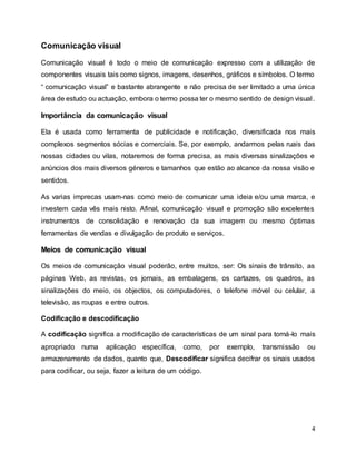4
Comunicação visual
Comunicação visual é todo o meio de comunicação expresso com a utilização de
componentes visuais tais como signos, imagens, desenhos, gráficos e símbolos. O termo
“ comunicação visual” e bastante abrangente e não precisa de ser limitado a uma única
área de estudo ou actuação, embora o termo possa ter o mesmo sentido de design visual.
Importância da comunicação visual
Ela é usada como ferramenta de publicidade e notificação, diversificada nos mais
complexos segmentos sócias e comerciais. Se, por exemplo, andarmos pelas ruais das
nossas cidades ou vilas, notaremos de forma precisa, as mais diversas sinalizações e
anúncios dos mais diversos géneros e tamanhos que estão ao alcance da nossa visão e
sentidos.
As varias imprecas usam-nas como meio de comunicar uma ideia e/ou uma marca, e
investem cada vês mais nisto. Afinal, comunicação visual e promoção são excelentes
instrumentos de consolidação e renovação da sua imagem ou mesmo óptimas
ferramentas de vendas e divulgação de produto e serviços.
Meios de comunicação visual
Os meios de comunicação visual poderão, entre muitos, ser: Os sinais de trânsito, as
páginas Web, as revistas, os jornais, as embalagens, os cartazes, os quadros, as
sinalizações do meio, os objectos, os computadores, o telefone móvel ou celular, a
televisão, as roupas e entre outros.
Codificação e descodificação
A codificação significa a modificação de características de um sinal para torná-lo mais
apropriado numa aplicação específica, como, por exemplo, transmissão ou
armazenamento de dados, quanto que, Descodificar significa decifrar os sinais usados
para codificar, ou seja, fazer a leitura de um código.
 