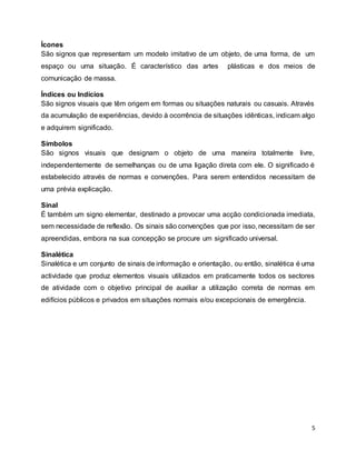 5
Ícones
São signos que representam um modelo imitativo de um objeto, de uma forma, de um
espaço ou uma situação. É característico das artes plásticas e dos meios de
comunicação de massa.
Índices ou Indícios
São signos visuais que têm origem em formas ou situações naturais ou casuais. Através
da acumulação de experiências, devido à ocorrência de situações idênticas, indicam algo
e adquirem significado.
Símbolos
São signos visuais que designam o objeto de uma maneira totalmente livre,
independentemente de semelhanças ou de uma ligação direta com ele. O significado é
estabelecido através de normas e convenções. Para serem entendidos necessitam de
uma prévia explicação.
Sinal
É também um signo elementar, destinado a provocar uma acção condicionada imediata,
sem necessidade de reflexão. Os sinais são convenções que por isso, necessitam de ser
apreendidas, embora na sua concepção se procure um significado universal.
Sinalética
Sinalética e um conjunto de sinais de informação e orientação, ou então, sinalética é uma
actividade que produz elementos visuais utilizados em praticamente todos os sectores
de atividade com o objetivo principal de auxiliar a utilização correta de normas em
edifícios públicos e privados em situações normais e/ou excepcionais de emergência.
 