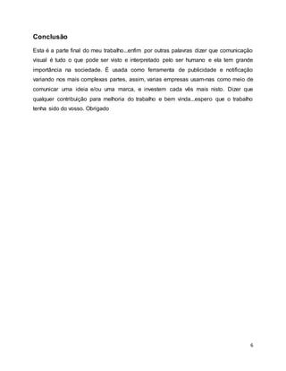 6
Conclusão
Esta é a parte final do meu trabalho...enfim por outras palavras dizer que comunicação
visual é tudo o que pode ser visto e interpretado pelo ser humano e ela tem grande
importância na sociedade. É usada como ferramenta de publicidade e notificação
variando nos mais complexas partes, assim, varias empresas usam-nas como meio de
comunicar uma ideia e/ou uma marca, e investem cada vês mais nisto. Dizer que
qualquer contribuição para melhoria do trabalho e bem vinda...espero que o trabalho
tenha sido do vosso. Obrigado
 