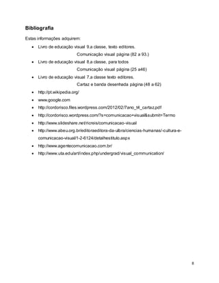 8
Bibliografia
Estas informações adquirem:
 Livro de educação visual 9.a classe, texto editores.
Comunicação visual página (82 a 93.)
 Livro de educação visual 8.a classe, para todos
Comunicação visual página (25 a46)
 Livro de educação visual 7.a classe texto editores.
Cartaz e banda desenhada página (48 a 62)
 http://pt.wikipedia.org/
 www.google.com
 http://cordorisco.files.wordpress.com/2012/02/7ano_t4_cartaz.pdf
 http://cordorisco.wordpress.com/?s=comunicacao+visual&submit=Termo
 http://www.slideshare.net/ricreis/comunicacao-visual
 http://www.abeu.org.br/editoraeditora-da-ulbra/ciencias-humanas/-cultura-e-
comunicacao-visual/1-2-6124/detalhestitulo.aspx
 http://www.agentecomunicacao.com.br/
 http://www.uta.edu/art/index.php/undergrad/visual_communication/
 