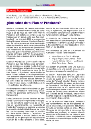 línea de COMUNICACCIÓN


Plan de Pensiones
María Pérez Loza, Miguel Angel García y Francisco J. Ramírez
Miembros de UGT en la Comisión de Control de Plan de Pensiones en Mutua Universal


¿Qué sabes de tu Plan de Pensiones?
Desde el 1 de enero de 1994 Mutua Univer-           decide en las cuestiones sobre las que la
sal promovió el Plan de Pensiones, se cons-         Ley, el reglamento, las disposiciones que lo
tituyó el 26 de mayo de 1997 como Plan de           desarrollan y complementan y las Normas de
Pensiones del Sistema de empleo para los            funcionamiento atribuyen competencia.
trabajadores en activo, este plan fue modi-
ficado el 1 de enero de 2000 y se denomina          La Comisión de Control del Plan de Pensio-
Mutua Universal Mugenat, Fondo de Pensio-           nes esta formada actualmente por 5 Repre-
nes. Se instrumenta en un sistema de capi-          sentantes de la Empresa (Mutua Universal) y
talización individual estrictamente financiero      5 Representantes de los Trabajadores (4 de
basado en la acumulación de aportaciones            UGT y 1 de CC.OO.)
y de rendimiento de inversiones, deducidos
                                                    Los miembros de UGT en la Comisión de
las gastos que correspondan, asumiendo los
                                                    Control de Plan de Pensiones son:
propios participes del Plan las plusvalías y
minusvalías que se puedan generar de las in-            •	   Javier Boladeras García - Central
versiones.                                              •	   Miguel Ángel García Grande - Ávila
Existe un Mandato de Gestión del Fondo de               •	   F.Javier Ramírez Ramos - Las Palmas
Pensiones que nos da las pautas para reali-             •	   María Pérez Loza - Avilés
zar las inversiones, a groso modo decir que         Se realizan anualmente tanto una auditoria
el 25% se realiza en activos de renta variable      de cuentas como una revisión actuarial, am-
(bolsa) y un 75% en activos de renta fija (le-      bas por empresas externas distintas.
tras, bonos, obligaciones) denominados en
euros. Si bien se tiene unos márgenes de +/-  El año 2011 fue un año convulso. La posible
10% en los que se puede mover el porcentaje   salida de la crisis que se preveía a principios
invertido en los distintos activos. También sede año se quedó en un espejismo. Los res-
fija como índice de referencia el benchmark   cates de Portugal, Irlanda y Grecia, hicieron
y el objetivo que es una rentabilidad anual deque el frágil castillo de naipes se derrumba-
+1% del índice de referencia.                 ra, llevando al desplome en los mercados.
                                              La primera mitad de año, que arrojaba ren-
Inicialmente el Fondo de Pensiones fue ges- tabilidades positivas en nuestro plan de pen-
tionado por Bansabadell Pensiones y actual- siones, se vio reducida a finales del mismo
mente esta gestionado por Santander Asset por la caída de los mercados, arrojando un
Management.                                   balance negativo con pérdidas del 2,06% en
En la Comisión de Control del Plan de Pen- nuestro plan de pensiones.
siones supervisa el cumplimiento de los pla- El 04 de mayo de 2000 Mutua Universal y
nes, se controla la observancia de las nor- los representantes de los trabajadores lle-
mas de funcionamiento, se representa al gan a un acuerdo, del que existe documento
Fondo de Pensiones, se examina y aprueba firmado por ambas partes, en el que Mutua
la actuación de la Entidad Gestora así como Universal se comprometía a compensar las
las cuentas anuales, promueve las sustitu- pérdidas que se diesen en nuestro plan de
ción de la entidad Gestora o Depositaria, se pensiones. A fecha de hoy, se niegan a asu-
elabora junto con la entidad Gestora una de- mir dicho compromiso, como refleja la última
claración de los principios de la política de reunión de la comisión negociadora el pasa-
inversión del fondo y propone y, en su caso, do 18 de Julio.

                                                 -8-
 