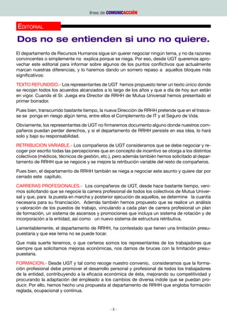línea de COMUNICACCIÓN


Editorial
Dos no se entienden si uno no quiere.
El departamento de Recursos Humanos sigue sin querer negociar ningún tema, y no da razones
convincentes o simplemente no  explica porque se niega. Por eso, desde UGT queremos apro-
vechar este editorial para informar sobre algunos de los puntos conflictivos que actualmente
marcan nuestras diferencias, y lo haremos dando un somero repaso a  aquellos bloques más
significativos:

TEXTO REFUNDIDO.- Los representantes de UGT  hemos propuesto tener un texto único donde
se recojan todos los acuerdos alcanzados a lo largo de los años y que a día de hoy aun están
en vigor. Cuando el Sr. Juega era Director de RRHH de Mutua Universal hemos presentado el
primer borrador.

Pues bien, transcurrido bastante tiempo, la nueva Dirección de RRHH pretende que en el trasva-
se se  ponga en riesgo algún tema, entre ellos el Complemento de IT y el Seguro de Vida.

Obviamente, los representantes de UGT no firmaremos documento alguno donde nuestros com-
pañeros puedan perder derechos, y si el departamento de RRHH persiste en esa idea, lo hará
solo y bajo su responsabilidad.

RETRIBUCION VARIABLE.- Los compañeros de UGT consideramos que se debe negociar y re-
coger por escrito todas las percepciones que en concepto de incentivo se otorga a los distintos
colectivos (médicos, técnicos de gestión, etc.), pero además también hemos solicitado al depar-
tamento de RRHH que se negocie y se mejore la retribución variable del resto de compañeros.

Pues bien, el departamento de RRHH también se niega a negociar este asunto y quiere dar por
cerrado este  capitulo.

CARRERAS PROFESIONALES.-  Los compañeros de UGT, desde hace bastante tiempo, veni-
mos solicitando que se negocie la carrera profesional de todos los colectivos de Mutua Univer-
sal y que, para  la puesta en marcha y posterior ejecución de aquellos, se determine   la cuantía
necesaria para su financiación.  Además también hemos propuesto que se realice un análisis
y valoración de los puestos de trabajo, vinculando a cada plan de carrera profesional un plan
de formación, un sistema de ascensos y promociones que incluya un sistema de rotación y de
incorporación a la entidad, así como   un nuevo sistema de estructura retributiva.

Lamentablemente, el departamento de RRHH, ha contestado que tienen una limitación presu-
puestaria y que ese tema no se puede tocar.  

Que mala suerte tenemos, o que certeros somos los representantes de los trabajadores que
siempre que solicitamos mejoras económicas, nos damos de bruces con la limitación presu-
puestaria.

FORMACION.- Desde UGT y tal como recoge nuestro convenio,  consideramos que la forma-
ción profesional debe promover el desarrollo personal y profesional de todos los trabajadores
de la entidad, contribuyendo a la eficacia económica de ésta, mejorando su competitividad y
procurando la adaptación del empleado a los cambios de diversa índole que se puedan pro-
ducir. Por ello, hemos hecho una propuesta al departamento de RRHH que engloba formación
reglada, ocupacional y continua.



                                              -3-
 