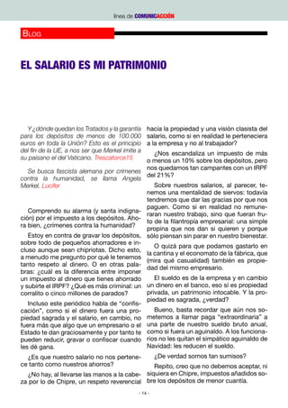 línea de COMUNICACCIÓN


Blog
                                                                                       Rafael Reig
                                                 http://www.eldiario.es/cartaconrespuesta/salario-propiedad



EL SALARIO ES MI PATRIMONIO




  Y ¿dónde quedan los Tratados y la garantía     hacia la propiedad y una visión clasista del
para los depósitos de menos de 100.000           salario, como si en realidad le perteneciera
euros en toda la Unión? Esto es el principio     a la empresa y no al trabajador?
del fin de la UE, a nos ser que Merkel imite a  ¿Nos escandaliza un impuesto de más
su paisano el del Vaticano. Trescatorce15    o menos un 10% sobre los depósitos, pero
                                             nos quedamos tan campantes con un IRPF
   Se busca fascista alemana por crimenes
                                             del 21%?
contra la humanidad, se llama Angela
Merkel. Lucifer                                 Sobre nuestros salarios, al parecer, te-
                                             nemos una mentalidad de siervos: todavía
                                             tendremos que dar las gracias por que nos
                                             paguen. Como si en realidad no remune-
   Comprendo su alarma (y santa indigna-
                                             raran nuestro trabajo, sino que fueran fru-
ción) por el impuesto a los depósitos. Aho-
                                             to de la filantropía empresarial: una simple
ra bien, ¿crímenes contra la humanidad?
                                             propina que nos dan si quieren y porque
   Estoy en contra de gravar los depósitos, sólo piensan sin parar en nuestro bienestar.
sobre todo de pequeños ahorradores e in-
                                                O quizá para que podamos gastarlo en
cluso aunque sean chipriotas. Dicho esto,
                                             la cantina y el economato de la fábrica, que
a menudo me pregunto por qué le tenemos
                                             (mira qué casualidad) también es propie-
tanto respeto al dinero. O en otras pala-
                                             dad del mismo empresario.
bras: ¿cuál es la diferencia entre imponer
un impuesto al dinero que tienes ahorrado       El sueldo es de la empresa y en cambio
y subirte el IRPF? ¿Qué es más criminal: un un dinero en el banco, eso sí es propiedad
corralito o cinco millones de parados?       privada, un patrimonio intocable. Y la pro-
                                             piedad es sagrada, ¿verdad?
   Incluso este periódico habla de “confis-
cación”, como si el dinero fuera una pro-       Bueno, basta recordar que aún nos so-
piedad sagrada y el salario, en cambio, no metemos a llamar paga “extraordinaria” a
fuera más que algo que un empresario o el una parte de nuestro sueldo bruto anual,
Estado te dan graciosamente y por tanto te como si fuera un aguinaldo. A los funciona-
pueden reducir, gravar o confiscar cuando rios no les quitan el simpático aguinaldo de
les dé gana.                                 Navidad: les reducen el sueldo.  
   ¿Es que nuestro salario no nos pertene-      ¿De verdad somos tan sumisos?
ce tanto como nuestros ahorros?                 Repito, creo que no debemos aceptar, ni
   ¿No hay, al llevarse las manos a la cabe- siquiera en Chipre, impuestos añadidos so-
za por lo de Chipre, un respeto reverencial bre los depósitos de menor cuantía.
                                             - 14 -
 