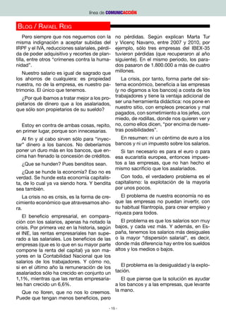 línea de COMUNICACCIÓN


Blog / Rafael Reig
    Pero siempre que nos neguemos con la        no pérdidas. Según explican Marta Tur
misma indignación a aceptar subidas del         y Vicenç Navarro, entre 2007 y 2010, por
IRPF y el IVA, reducciones salariales, pérdi-   ejemplo, sólo tres empresas del IBEX-35
da de poder adquisitivo y recortes de plan-     tuvieron pérdidas (que recuperaron al año
tilla, entre otros “crímenes contra la huma-    siguiente). En el mismo periodo, los para-
nidad”.                                         dos pasaron de 1.800.000 a más de cuatro
    Nuestro salario es igual de sagrado que millones.
los ahorros de cualquiera: es propiedad            La crisis, por tanto, forma parte del sis-
nuestra, no de la empresa, es nuestro pa- tema económico, beneficia a las empresas
trimonio. El único que tenemos.                 (y no digamos a los bancos) a costa de los
    ¿Por qué íbamos a tratar mejor a los pro- trabajadores y tiene la ventaja adicional de
pietarios de dinero que a los asalariados, ser una herramienta didáctica: nos pone en
que sólo son propietarios de su sueldo?         nuestro sitio, con empleos precarios y mal
                                                pagados, con sometimiento a los jefes, con
                                                miedo, de rodillas, donde nos quieren ver y
    Estoy en contra de ambas cosas, repito, no, como ellos dicen, “por encima de nues-
en primer lugar, porque son innecesarias.       tras posibilidades”.
    Al fin y al cabo sirven sólo para “inyec-      En resumen: ni un céntimo de euro a los
tar” dinero a los bancos. No deberíamos bancos y ni un impuesto sobre los salarios.
poner un duro más en los bancos, que en-           Si tan necesario es para el euro o para
cima han frenado la concesión de créditos. esa eucaristía europea, entonces impues-
    ¿Que se hunden? Pues benditos sean.         tos a las empresas, que no han hecho el
                                                mismo sacrificio que los asalariados.
    ¿Que se hunde la economía? Eso no es
verdad. Se hunde esta economía capitalis-          Con todo, el verdadero problema es el
ta, de lo cual ya va siendo hora. Y bendita     capitalismo: la explotación de la mayoría
sea también.                                    por unos pocos.
    La crisis no es crisis, es la forma de cre-    El problema de nuestra economía no es
cimiento económico que atravesamos aho- que las empresas no puedan invertir, con
ra.                                             su habitual filantropía, para crear empleo y
                                                riqueza para todos.
    El beneficio empresarial, en compara-
ción con los salarios, apenas ha notado la         El problema es que los salarios son muy
crisis. Por primera vez en la historia, según bajos, y cada vez más. Y además, en Es-
el INE, las rentas empresariales han supe- paña, tenemos los salarios más desiguales
rado a las salariales. Los beneficios de las o la mayor “dispersión salarial”, es decir,
empresas (que es lo que en su mayor parte donde más diferencia hay entre los sueldos
compone la renta del capital) ya son ma- altos y los medios o bajos.
yores en la Contabilidad Nacional que los
salarios de los trabajadores. Y cómo no,
si en el último año la remuneración de los         El problema es la desigualdad y la explo-
asalariados sólo ha crecido en conjunto un tación.  
1,1%, mientras que las rentas empresaria-          El que piense que la solución es ayudar
les han crecido un 6,6%.                        a los bancos y a las empresas, que levante
    Que no lloren, que no nos lo creemos. la mano.
Puede que tengan menos beneficios, pero

                                            - 15 -
 