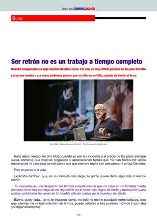 línea de COMUNICACCIÓN


Blog




                                                       Pablo Echenique                            http://www.eldiario.es/retrones/




Ser retrón no es un trabajo a tiempo completo
Nuestra imaginación se deja muchos detalles fuera. Por eso, es muy difícil ponerse en los pies del otro

( o en sus ruedas ), y a veces podemos pensar que su vida no es feliz, cuando de hecho sí lo es.




                             Dan Gilbert hablando sobre felicidad -- foto de www.dustinkirk.com




  Hace algún tiempo, en otro blog, cuando yo aún era inocente y el precio de los pisos siempre
subía, comenté que muchas preguntas y apreciaciones tontas que me han hecho mil veces
respecto de mi cascadez se reducen a una que siempre repite con sarcasmo mi amigo Osvaldo:
  Eres un canto a la vida.
  Explicaba también que, en su formato más largo, la gente quiere decir algo más o menos
como:
  Tu cascadez es una desgracia tan terrible y espeluznante que no cabe en mi limitada mente
humana cómo has conseguido no deprimirte en el pozo más negro de llanto y destrucción para
acabar cortándote las venas en tu horrible silla de ruedas de la muerte y de Satán.
  Bueno, pues nada... si no te imaginas cómo, no sólo no me he suicidado entre sollozos, sino
que además me va bastante bien en la vida, puede deberse a tres posibles motivos ( razonaba
yo impecablemente):

                                                          - 16 -
 