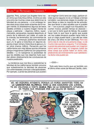 línea de COMUNICACCIÓN


Blog “ de Retrones y Hombres “
gigantes. Pero, aunque Los Angeles tiene me-       ver imaginan cómo sería ser ciego, parecen ol-
jor clima que Columbus (Ohio), el clima es sólo    vidar que la ceguera no es un trabajo a tiempo
una entre las muchas cosas que determinan la       completo. Las personas ciegas no pueden ver,
felicidad de una persona ---y sin embargo to-      pero llevan a cabo la mayoría de las activida-
das esas otras cosas están ausentes de la ima-     des que llevan a cabo aquellos que sí pueden
gen mental. Si añadiésemos algunos de estos        ver ---van a picnics, pagan sus impuestos, es-
detalles omitidos a nuestra imagen mental de       cuchan música, pierden tiempo en atascos---
playas y palmeras ---digamos, tráfico, super-      y son por lo tanto igual de felices. No pueden
mercados, aeropuertos, equipos deportivos, el      hacer todo lo que hace la gente que puede
precio de la televisión por cable, el coste de     ver, los cuales tampoco pueden hacer todo lo
la vivienda, los terremotos, los corrimientos de   que un ciego puede hacer, y por ello las vidas
tierra, etc.---, entonces podríamos reconocer      de unos y de otros no son idénticas. Pero sea
que L.A. le gana a Columbus en algunos as-         como sea la vida de una persona ciega, va de
pectos (mejor clima) y Columbus le gana a L.A.     mucho más que de su ceguera. Y sin embargo,
en otros (menos tráfico). Pensamos que los         cuando las personas que pueden ver imaginan
californianos son más felices que los ohioanos     cómo sería ser ciego, no imaginan todas las
porque imaginamos California con poquísimos        otras cosas que puede haber en dicha vida,
detalles ---y no barajamos la posibilidad de       prediciendo así erróneamente cuan satisfacto-
que los detalles que nos dejamos fuera pue-        ria dicha vida puede ser.
dan alterar drásticamente las conclusiones de
nuestra predicción.
  La tendencia que nos lleva a sobrestimar la    ---OOO---
felicidad de los californianos también provoca
                                                 Todo esto tiene mucho que ver también con
que subestimemos la felicidad de personas
                                               el último otras voces de Manuel Calvillo, claro.
con enfermedades crónicas o discapacidades.
Por ejemplo, cuando las personas que pueden




                                               - 18 -
 