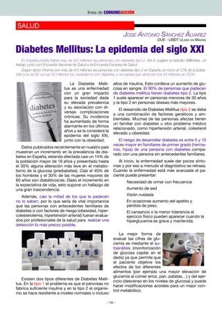 línea de COMUNICACCIÓN


SALUD
                                                                   Jose Antonio Sánchez Álvarez
                                                                                         DUE - UBDT Ulises en Madrid


Diabetes Mellitus: La epidemia del siglo XXI
    En España podría haber más de 4,6 millones las personas con diabetes tipo 2. Así lo sugiere el estudio di@betes, un
trabajo junto con Encuesta Nacional de Salud y la Encuesta Europea de Salud.
    Según dicho informe son más de 4,6 millones las personas con diabetes tipo 2 en España, en torno al 12% de la pobla-
ción y en la UE son ya 35 millones los ciudadanos con diabetes, y se espera que alcancen los 43 millones en 2030.

                                 La Diabetes Melli-          altos de insulina. Esto conlleva un aumento de glu-
                              tus es una enfermedad          cosa en sangre. El 90% de personas que padecen
                              con un gran impacto            de diabetes mellitus tienen diabetes tipo 2. La tipo
                              para la sociedad dada          1 suele aparecer en personas menores de 30 años
                              su elevada prevalencia         y la tipo 2 en personas obesas más mayores.
                              y su asociación con di-
                                                                 El desarrollo de Diabetes Mellitus tipo 2 se debe
                              versas complicaciones
                                                             a una combinación de factores genéticos y am-
                              crónicas. Su incidencia
                                                             bientales. Muchas de las personas afectas tienen
                              ha aumentado de forma
                                                             un familiar con diabetes u otro problema médico
                              alarmante en los últimos
                                                             relacionado, como hipertensión arterial, colesterol
                              años y se la considera la
                                                             elevado u obesidad.
                              epidemia del siglo XXI,
                              junto con la obesidad.            El riesgo de desarrollar diabetes es entre 5 y 10
                                                             veces mayor en familiares de primer grado (herma-
    Datos publicados recientemente en nuestro país
                                                             nos, hijos) de una persona con diabetes compa-
muestran un incremento en la prevalencia de dia-
                                                             rado con una persona sin antecedentes familiares.
betes en España, estando afectada casi un 14% de
la población mayor de 18 años y presentado hasta                Al inicio, la enfermedad suele dar pocos sínto-
el 30% alguna alteración más leve en el metabo-              mas y por eso a menudo el diagnóstico se retrasa.
lismo de la glucosa (prediabetes). Casi el 40% de            Cuando la enfermedad está más avanzada el pa-
los hombres y el 30% de las mujeres mayores de               ciente puede presentar:
60 años son diabéticos/as. Dado el incremento en                     Necesidad de orinar con frecuencia
la expectativa de vida, esto supone un hallazgo de
una gran trascendencia.                                              Aumento de sed

   Además, casi la mitad de los que la padecen                       Visión nublada
no lo saben, por lo que sería de vital importancia                   En ocasiones aumento del apetito y
que las personas con antecedentes familiares de                      pérdida de peso.
diabetes o con factores de riesgo (obesidad, hiper-                  El cansancio o la menor tolerancia al
colesterolemia, hipertensión arterial) fueran evalua-                ejercicio físico pueden aparecer cuando la
dos por profesionales de la salud para realizar una                  hiperglucemia es grave y mantenida.
detección lo más precoz posible.

                                                                 La mejor forma de
                                                             evaluar las cifras de glu-
                                                             cemia es mediante el au-
                                                             toanálisis (monitorización
                                                             de glucosa capilar en el
                                                             dedo) ya que permite que
                                                             el paciente objetive los
                                                             efectos de los diferentes
                                                             alimentos (por ejemplo una mayor elevación de
                                                             glucemia al comer arroz, pan, patatas…) y del ejer-
   Existen dos tipos diferentes de Diabetes Melli-
                                                             cicio (descenso en los niveles de glucosa) y puede
tus. En la tipo 1 el problema es que el páncreas no
                                                             hacer modificaciones acordes para un mejor con-
fabrica suficiente insulina y en la tipo 2 el organis-
                                                             trol metabólico.
mo se hace resistente a niveles normales o incluso

                                                         - 19 -
 