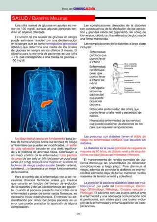 línea de COMUNICACCIÓN


SALUD / Diabetes Mellitus
   Una cifra normal de glucosa en ayunas es me-            Las complicaciones derivadas de la diabetes
nor de 100 mg/dl, aunque algunas personas ten-          son consecuencia de la afectación de los peque-
drán un objetivo diferente.                             ños y grandes vasos del organismo, así como de
                                                        los nervios, debido a cifras elevadas de glucosa de
   El control de los niveles de glucosa en sangre
                                                        una forma mantenida.
puede estimarse también por una determinación
en la sangre que se llama hemoglobina glicosilada          Las complicaciones de la diabetes a largo plazo
(HbA1c) que determina una media de los niveles          incluyen:
de glucosa en sangre en los últimos 3 meses. El
                                                               Enfermedad
objetivo para la mayoría de pacientes es una cifra
                                                               cardíaca que
< 7% que corresponde a una media de glucosa <
                                                               puede llevar
150 mg/dl.
                                                               a infarto
                                                               Enfermedad
                                                               cerebrovas-
                                                               cular, que
                                                               puede llevar
                                                               a infarto ce-
                                                               rebral
                                                               Retinopatía
                                                               (enferme-
                                                               dad ocular)
                                                               que puede
                                                               ocasionar
                                                               ceguera.
                                                               Nefropatía (enfermedad del riñón) que
                                                               puede llevar a fallo renal y necesidad de
                                                               diálisis.
                                                               Neuropatía (enfermedad de los nervios)
                                                               que puede ocasionar ulceraciones en los
                                                               pies que requieren amputaciones.


                                                            Las personas con diabetes tienen el doble de
   Un diagnóstico precoz es fundamental para ac-        riesgo de enfermedad cardíaca que aquellos sin
tuar de forma enérgica sobre los factores de riesgo     diabetes.
ambientales que pueden ser modificados. Un estilo
de vida saludable basado en una dieta equilibra-           La diabetes es la causa principal de ceguera en
da y la práctica de actividad física, contribuyen a     mayores de 60 años, de diálisis renal y de amputa-
un mejor control de la enfermedad. Una pérdida          ciones no traumáticas de miembros inferiores.
de peso de tan solo un 5% del peso corporal total           El mantenimiento de niveles normales de glu-
(unos 4 o 5 Kg) produce una mejoría en el resto de      cemia disminuye las posibilidades de desarrollar
factores de riesgo cardiovascular (tensión arterial,    complicaciones a largo plazo. Para disminuir el
colesterol…) y favorece a un mejor funcionamiento       riesgo, además de controlar la diabetes es impres-
de la insulina.                                         cindible asimismo dejar de fumar, mantener niveles
    Para el control de la enfermedad van a ser ne-      normales de tensión arterial y colesterol.
cesarios diversos fármacos orales y/o insulina
que variarán en función del tiempo de evolución             La atención al paciente diabético debe ser mul-
de la diabetes y de las características del pacien-     tidisciplinar, por parte del Endocrinólogo, Cardió-
te. Cuando el paciente presenta mal control de la       logo, Oftalmólogo, Nefrólogo, Cirujano vascular y
enfermedad a pesar de tomar varios fármacos, es         Podólogo. El paciente con una buena actitud ante
necesario iniciar insulinoterapia. El retrasar su ad-   la enfermedad y una adecuada comunicación con
ministración por temor del propio paciente es un        el profesional, son vitales para una buena evolu-
error que puede precipitar la aparición de alguna       ción de la enfermedad y evitar la aparición de com-
complicación.                                           plicaciones.					

                                                   - 20 -
 