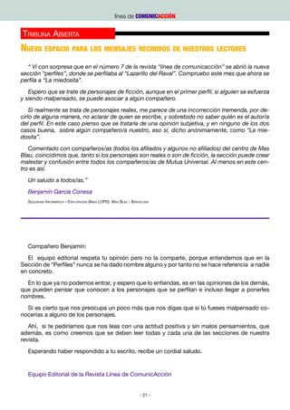 línea de COMUNICACCIÓN


Tribuna Abierta
Nuevo espacio para los mensajes recibidos de nuestros lectores
  “ Vi con sorpresa que en el número 7 de la revista “línea de comunicacción” se abrió la nueva
sección “perfiles”, donde se perfilaba al “Lazarillo del Raval”. Compruebo este mes que ahora se
perfila a “La miedosita”.
   Espero que se trate de personajes de ficción, aunque en el primer perfil, si alguien se esfuerza
y siendo malpensado, se puede asociar a algún compañero.
    Si realmente se trata de personajes reales, me parece de una incorrección tremenda, por de-
cirlo de alguna manera, no aclarar de quien se escribe, y sobretodo no saber quién es el autor/a
del perfil. En este caso pienso que se trataría de una opinión subjetiva, y en ninguno de los dos
casos buena, sobre algún compañero/a nuestro, eso sí, dicho anónimamente, como “La mie-
dosita”.
   Comentado con compañeros/as (todos los afiliados y algunos no afiliados) del centro de Mas
Blau, coincidimos que, tanto si los personajes son reales o son de ficción, la sección puede crear
malestar y confusión entre todos los compañeros/as de Mutua Universal. Al menos en este cen-
tro es así.
  Un saludo a todos/as.”
  Benjamín García Conesa
  Seguridad Informática y Explotación (Área LOPD) Mas Blau - Barcelona




  Compañero Benjamín:
   El equipo editorial respeta tu opinión pero no la comparte, porque entendemos que en la
Sección de “Perfiles” nunca se ha dado nombre alguno y por tanto no se hace referencia a nadie
en concreto.
  En lo que ya no podemos entrar, y espero que lo entiendas, es en las opiniones de los demás,
que pueden pensar que conocen a los personajes que se perfilan e incluso llegar a ponerles
nombres.
  Sí es cierto que nos preocupa un poco más que nos digas que si tú fueses malpensado co-
nocerías a alguno de los personajes.
   Ahí, si te pediríamos que nos leas con una actitud positiva y sin malos pensamientos, que
además, es como creemos que se deben leer todas y cada una de las secciones de nuestra
revista.
  Esperando haber respondido a tu escrito, recibe un cordial saludo.


  Equipo Editorial de la Revista Línea de ComunicAcción


                                                                - 21 -
 