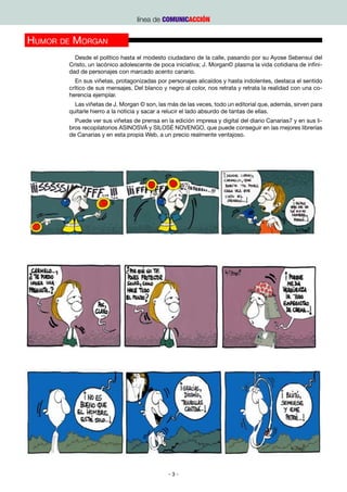 línea de COMUNICACCIÓN


Humor de Morgan
         Desde el político hasta el modesto ciudadano de la calle, pasando por su Ayose Sebensuí del
       Cristo, un lacónico adolescente de poca iniciativa; J. Morgan© plasma la vida cotidiana de infini-
       dad de personajes con marcado acento canario.
          En sus viñetas, protagonizadas por personajes alicaídos y hasta indolentes, destaca el sentido
       crítico de sus mensajes. Del blanco y negro al color, nos retrata y retrata la realidad con una co-
       herencia ejemplar.
         Las viñetas de J. Morgan © son, las más de las veces, todo un editorial que, además, sirven para
       quitarle hierro a la noticia y sacar a relucir el lado absurdo de tantas de ellas.
         Puede ver sus viñetas de prensa en la edición impresa y digital del diario Canarias7 y en sus li-
       bros recopilatorios ASINOSVÁ y SILOSÉ NOVENGO, que puede conseguir en las mejores librerías
       de Canarias y en esta propia Web, a un precio realmente ventajoso.




                                             -3-
 