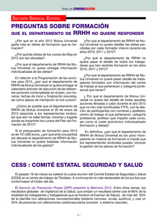 línea de COMUNICACCIÓN


Sección Sindical Estatal
Preguntas sobre Formación
que el departamento de RRHH no quiere                                       responder
   ¿Por qué en el año 2012 Mutua Universal            ¿Por qué el departamento de RRHH de Mu-
gasta más en dietas de formación que en for- tua Universal no quiere detallar las dietas per-
mación?                                            cibidas por cada formador interno durante los
                                                   años 2010, 2011 y 2012?
   ¿Por qué las dietas de los cursos de Step en
2012 son tan elevadas?                                ¿Por qué el departamento de RRHH no
                                                   quiere pasar el detalle de todos los trabaja-
   ¿Por qué el departamento de RRHH de Mu- dores que han recibido formación en los años
tua Universal no quiere entregar información 2010, 2011 y 2012?
individualizada de las dietas?
                                                      ¿Por qué el departamento de RRHH de Mu-
   En relación a la Programación de las accio- tua Universal no quiere pasar detalle de traba-
nes para 2013, ¿por qué el departamento de jadores formados con información del centro
RRHH de Mutua Universal no quiere entregar el de trabajo al que pertenecen y categoría profe-
calendario previsto de ejecución de las diferen- sional que tienen?
tes acciones contempladas en el plan, con ho-
rarios, fechas de inicio y finalización previstas,    ¿ Por qué el departamento de Mutua Uni-
así como plazos de inscripción en los cursos? versal no quiere dar detalle de todas aquellas
                                                   acciones llevadas a cabo durante el año 2012
    ¿Cómo es posible que el departamento de que no han sido bonificadas FTFE, con la rela-
RRHH de Mutua Universal el 30 de enero de ción de participantes con nombres y apellidos,
2013 responda a los representantes sindica- centro de trabajo al que pertenecen, categoría
les que aún no sabe fechas, horarios y lugares profesional, profesor que imparte cada curso,
donde se impartirán los cursos del Plan de For- así como el coste económico individualizado
mación de 2013?                                    (formación y dietas)?
   Si el presupuesto de formación para 2013          En definitiva, ¿por qué el departamento de
es de 731.000 euros, ¿por qué ante una partida   RRHH de Mutua Universal es tan poco trans-
tan elevada el departamento de RRHH de Mu-       parente en materia de formación e impide que
tua Universal no quiere trasladar información    los representantes sindicales puedan conocer
individualizada de los gastos?                   la gestión de los planes de formación?




CESS : COMITÉ ESTATAL SEGURIDAD Y SALUD
  El pasado 19 de marzo se celebró la cuarta reunión del Comité Estatal de Seguridad y Salud
(CESS) en el centro de trabajo de Tibidabo. A continuación lo más destacable de los puntos que
conformaban el Orden del día.
   El Servicio de Prevención Propio (SPP) presentó la Memoria 2012. Entre otros temas, los
resultados globales de Vigilancia de la Salud, que arrojan un resultado (entre casi el 66% de la
totalidad de trabajadores y trabajadoras que se hicieron el Examen de Salud), de más del 50%
de la plantilla con alteraciones neurosensoriales (sistema nervioso, ocular, auditivo), y casi un
35% de personas con alteraciones cardiovasculares (corazón o sistema vascular).


                                              -4-
 