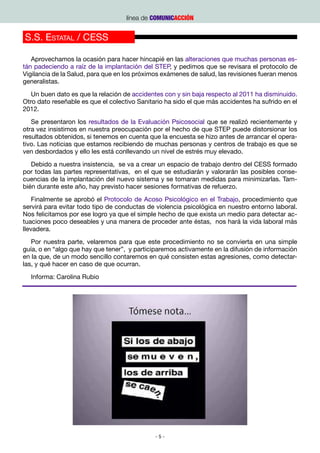 línea de COMUNICACCIÓN


S.S. Estatal / CESS

   Aprovechamos la ocasión para hacer hincapié en las alteraciones que muchas personas es-
tán padeciendo a raíz de la implantación del STEP, y pedimos que se revisara el protocolo de
Vigilancia de la Salud, para que en los próximos exámenes de salud, las revisiones fueran menos
generalistas.
   Un buen dato es que la relación de accidentes con y sin baja respecto al 2011 ha disminuido.
Otro dato reseñable es que el colectivo Sanitario ha sido el que más accidentes ha sufrido en el
2012.
   Se presentaron los resultados de la Evaluación Psicosocial que se realizó recientemente y
otra vez insistimos en nuestra preocupación por el hecho de que STEP puede distorsionar los
resultados obtenidos, si tenemos en cuenta que la encuesta se hizo antes de arrancar el opera-
tivo. Las noticias que estamos recibiendo de muchas personas y centros de trabajo es que se
ven desbordados y ello les está conllevando un nivel de estrés muy elevado.
   Debido a nuestra insistencia, se va a crear un espacio de trabajo dentro del CESS formado
por todas las partes representativas, en el que se estudiarán y valorarán las posibles conse-
cuencias de la implantación del nuevo sistema y se tomaran medidas para minimizarlas. Tam-
bién durante este año, hay previsto hacer sesiones formativas de refuerzo.
    Finalmente se aprobó el Protocolo de Acoso Psicológico en el Trabajo, procedimiento que
servirá para evitar todo tipo de conductas de violencia psicológica en nuestro entorno laboral.
Nos felicitamos por ese logro ya que el simple hecho de que exista un medio para detectar ac-
tuaciones poco deseables y una manera de proceder ante éstas, nos hará la vida laboral más
llevadera.
   Por nuestra parte, velaremos para que este procedimiento no se convierta en una simple
guía, o en “algo que hay que tener”, y participaremos activamente en la difusión de información
en la que, de un modo sencillo contaremos en qué consisten estas agresiones, como detectar-
las, y qué hacer en caso de que ocurran.
  Informa: Carolina Rubio




                                              -5-
 