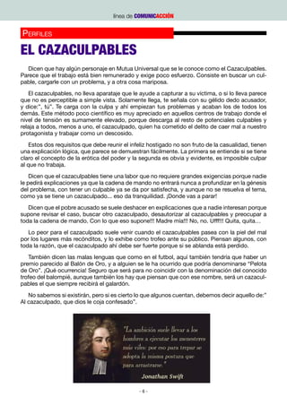 línea de COMUNICACCIÓN


P pinión
Oerfiles
Fisioterapia / Elena Ceballos

EL CAZACULPABLES
  Dicen que hay algún personaje en Mutua Universal que se le conoce como el Cazaculpables.
Parece que el trabajo está bien remunerado y exige poco esfuerzo. Consiste en buscar un cul-
pable, cargarle con un problema, y a otra cosa mariposa.
   El cazaculpables, no lleva aparataje que le ayude a capturar a su víctima, o si lo lleva parece
que no es perceptible a simple vista. Solamente llega, te señala con su gélido dedo acusador,
y dice:”, tú”. Te carga con la culpa y ahí empiezan tus problemas y acaban los de todos los
demás. Este método poco científico es muy apreciado en aquellos centros de trabajo donde el
nivel de tensión es sumamente elevado, porque descarga al resto de potenciales culpables y
relaja a todos, menos a uno, el cazaculpado, quien ha cometido el delito de caer mal a nuestro
protagonista y trabajar como un descosido.
   Estos dos requisitos que debe reunir el infeliz hostigado no son fruto de la casualidad, tienen
una explicación lógica, que parece se demuestran fácilmente. La primera se entiende si se tiene
claro el concepto de la erótica del poder y la segunda es obvia y evidente, es imposible culpar
al que no trabaja.
    Dicen que el cazaculpables tiene una labor que no requiere grandes exigencias porque nadie
le pedirá explicaciones ya que la cadena de mando no entrará nunca a profundizar en la génesis
del problema, con tener un culpable ya se da por satisfecha, y aunque no se resuelva el tema,
como ya se tiene un cazaculpado... eso da tranquilidad. ¡Donde vas a parar!
   Dicen que el pobre acusado se suele deshacer en explicaciones que a nadie interesan porque
supone revisar el caso, buscar otro cazaculpado, desautorizar al cazaculpables y preocupar a
toda la cadena de mando. Con lo que eso supone!!! Madre mía!!! No, no. Ufff!!! Quita, quita…
   Lo peor para el cazaculpado suele venir cuando el cazaculpables pasea con la piel del mal
por los lugares más recónditos, y lo exhibe como trofeo ante su público. Piensan algunos, con
toda la razón, que el cazaculpado ahí debe ser fuerte porque si se ablanda está perdido.
   También dicen las malas lenguas que como en el futbol, aquí también tendría que haber un
premio parecido al Balón de Oro, y a alguien se le ha ocurrido que podría denominarse “Pelota
de Oro”. ¡Qué ocurrencia! Seguro que será para no coincidir con la denominación del conocido
trofeo del balompié, aunque también los hay que piensan que con ese nombre, será un cazacul-
pables el que siempre recibirá el galardón.
   No sabemos si existirán, pero si es cierto lo que algunos cuentan, debemos decir aquello de:”
Al cazaculpado, que dios le coja confesado”.




                                               -6-
 