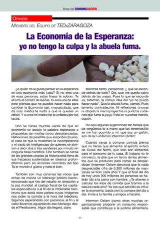 línea de COMUNICACCIÓN


Opinión
Miembro del Equipo de TEDxZARAGOZA

          La Economía de la Esperanza:
     yo no tengo la culpa y la abuela fuma.




   ¿A quién no le gusta pensar en la esperanza         Mientras tanto, pensemos: ¿ qué se escon-
en una economía más justa? Si no eres una           de detrás de todo? Ojo, que me quedo calvo
de esas personas, estas líneas te sobran. Te        detrás de las orejas. Pues lo que se esconde
ahorro el coñazo de leerlas. Si eres una de ellas   es, tatachán, la común idea del “yo no puedo
pero piensas que no puedes hacer nada para          hacer nada”. Que la abuela fuma, vamos. Pues
cambiar la Economía (así, mayusculada, que          lamento contradecirte. Ni reflexiones chorras
da más miedo) te invito a que te quedes un          ni utopías ni macroproyectos ni purazos cuba-
ratico. Y si eres mi madre no te enfades por los    nos que fuma la yaya. Está en nuestras manos,
tacos.                                              copón.

   Uno se cansa muchas veces de que en                 He aquí algunas sugerencias tan fáciles que
economía se asocie la palabra esperanza a           da vergüenza lo a mano que las tenemos.No
propuestas tan moñas como desustanciadas.           se me han ocurrido a mí, que soy un gañán,
Reflexiones de pesetilla que esconden (bueno,       son de la Fundación Intermon Oxfam:
el caso es que la muestran) la incompetencia           Cuando vayas a comprar comida piensa
y el vacío de inteligencias de quienes se atre-     que no tienes que alimentar al ejército entero
ven a decir dos o tres sandeces por minuto sin      de Corea del Norte, que sólo son alimentos
ninguna base científica. Uno también se cansa       para el consumo de tu casa. Si todavía no te
de las grandes utopías (la historia está llena de   convenzo, te diré que un tercio de los alimen-
sus fracasos) sustentadas en idearios profun-       tos que se producen para comer se desper-
dísimos pero sin acciones concretas del tipo        dician (Intermon Oxfam denuncia que la nada
Tó er mundo é güeno y hará el bien.                 despreciable cifra de 5.300 millones de man-
                                                    zanas se tiran cada año) Y que al final del día
   También son muy cansinas las voces que           de hoy unos 900 millones de personas se ha-
echan de menos un liderazgo político bienin-        brán ido a la cama con hambre. ¿Te atreves a
tencionado que tire del rebaño en dirección a       calcular los kilos de comida que tiramos a la
la paz mundial, al castigo fiscal de los capita-    basura cada año? Ya ves qué sencillo es influir
les especulativos o al fin de la intolerable ham-   en la economía, basta con tu compra del día a
bruna que asola esos países cuyas imágenes          día. Invita a tu familia y amigos a hacerlo.
nos joden la comida a la hora del telediario.
Sigamos esperándolo con paciencia, al fin y al      Intermon Oxfam (como otras muchas or-
cabo llevamos aguardando ese liderazgo des- ganizaciones) propone un consumo respon-
de el Pleistoceno. Algún día llegará, claro.      sable que contribuya a la justicia alimentaria.

                                                -8-
 