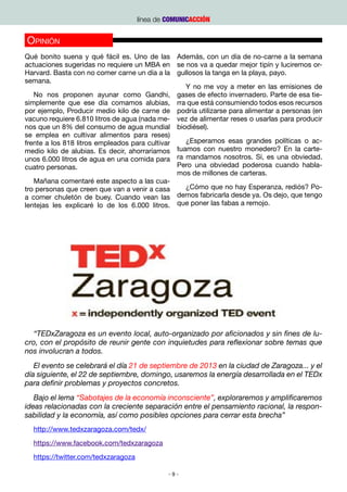 línea de COMUNICACCIÓN


Opinión
Qué bonito suena y qué fácil es. Uno de las Además, con un día de no-carne a la semana
actuaciones sugeridas no requiere un MBA en se nos va a quedar mejor tipín y luciremos or-
Harvard. Basta con no comer carne un día a la gullosos la tanga en la playa, payo.
semana.
                                                   Y no me voy a meter en las emisiones de
   No nos proponen ayunar como Gandhi, gases de efecto invernadero. Parte de esa tie-
simplemente que ese día comamos alubias, rra que está consumiendo todos esos recursos
por ejemplo, Producir medio kilo de carne de podría utilizarse para alimentar a personas (en
vacuno requiere 6.810 litros de agua (nada me- vez de alimentar reses o usarlas para producir
nos que un 8% del consumo de agua mundial biodiésel).
se emplea en cultivar alimentos para reses)
frente a los 818 litros empleados para cultivar    ¿Esperamos esas grandes políticas o ac-
medio kilo de alubias. Es decir, ahorraríamos   tuamos con nuestro monedero? En la carte-
unos 6.000 litros de agua en una comida para ra mandamos nosotros. Sí, es una obviedad.
cuatro personas.                                Pero una obviedad poderosa cuando habla-
                                                mos de millones de carteras.
   Mañana comentaré este aspecto a las cua-
tro personas que creen que van a venir a casa      ¿Cómo que no hay Esperanza, rediós? Po-
a comer chuletón de buey. Cuando vean las demos fabricarla desde ya. Os dejo, que tengo
lentejas les explicaré lo de los 6.000 litros. que poner las fabas a remojo.
                                                 F.S.P. Miembro del Equipo de TEDxZARAGOZA




  “TEDxZaragoza es un evento local, auto-organizado por aficionados y sin fines de lu-
cro, con el propósito de reunir gente con inquietudes para reflexionar sobre temas que
nos involucran a todos.
   El evento se celebrará el día 21 de septiembre de 2013 en la ciudad de Zaragoza... y el
día siguiente, el 22 de septiembre, domingo, usaremos la energía desarrollada en el TEDx
para definir problemas y proyectos concretos.
   Bajo el lema “Sabotajes de la economía inconsciente”, exploraremos y amplificaremos
ideas relacionadas con la creciente separación entre el pensamiento racional, la respon-
sabilidad y la economía, así como posibles opciones para cerrar esta brecha”
  http://www.tedxzaragoza.com/tedx/
  https://www.facebook.com/tedxzaragoza
  https://twitter.com/tedxzaragoza

                                              -9-
 