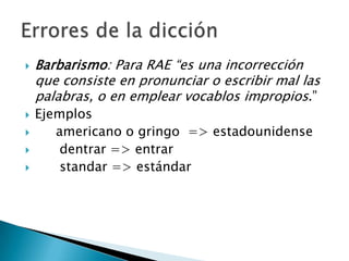 Barbarismo: Para RAE “es una incorrección que consiste en pronunciar o escribir mal las palabras, o en emplear vocablos impropios.”Ejemplos	americano o gringo  => estadounidensedentrar => entrarstandar => estándarErrores de la dicción