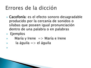 Cacofonía: es el efecto sonoro desagradable producido por la cercanía de sonidos o sílabas que poseen igual pronunciación dentro de una palabra o en palabrasEjemplos	María y Irene  => María e Irene      la águila => el águilaErrores de la dicción