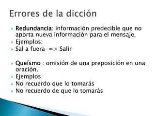 Redundancia: información predecible que no aporta nueva información para el mensaje.Ejemplos:Sal a fuera  => Salir Queísmo : omisión de una preposición en una oración.Ejemplos No recuerdo que lo tomarásNo recuerdo de que lo tomarásErrores de la dicción