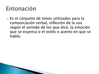 Es el conjunto de tonos utilizados para la comunicación verbal, inflexión de la voz según el sentido de los que dice, la emoción que se expresa o el estilo o acento en que se habla.Entonación